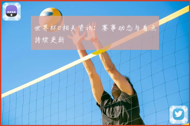 世界杯e相关资讯：赛事动态与看点持续更新
