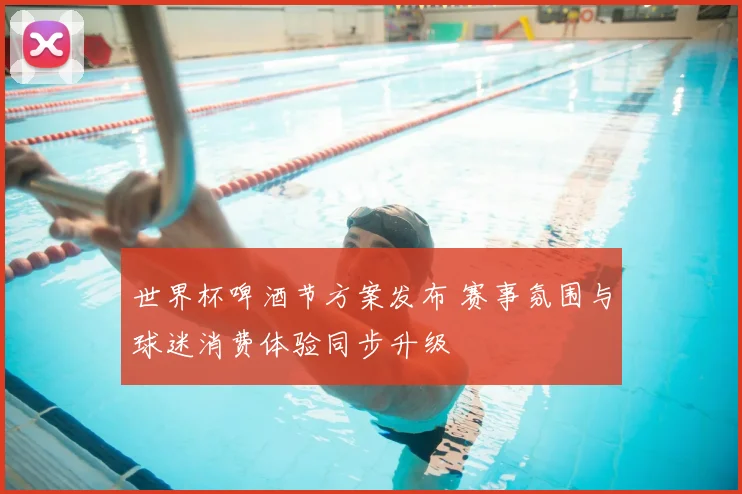世界杯啤酒节方案发布 赛事氛围与球迷消费体验同步升级