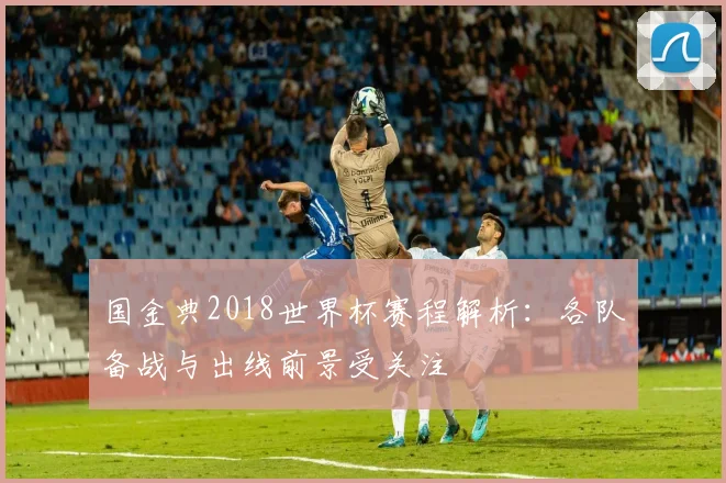 国金典2018世界杯赛程解析:各队备战与出线前景受关注
