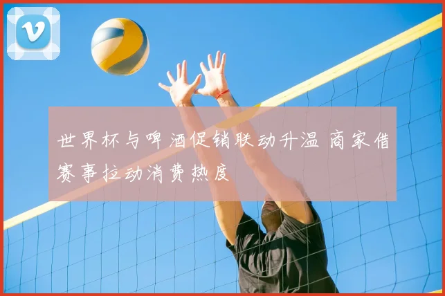 世界杯与啤酒促销联动升温 商家借赛事拉动消费热度